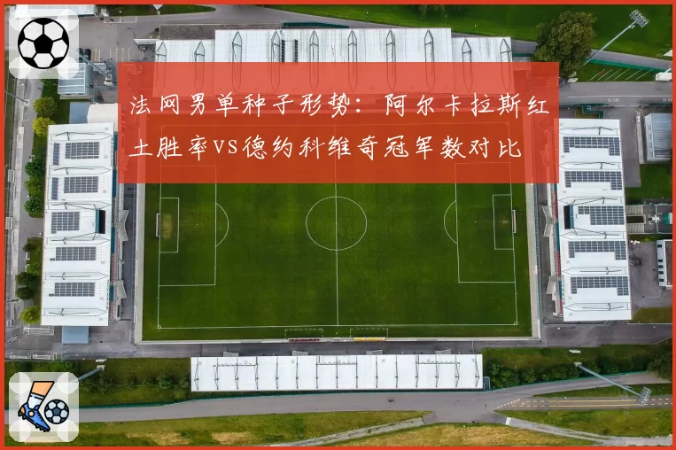法网男单种子形势：阿尔卡拉斯红土胜率vs德约科维奇冠军数对比