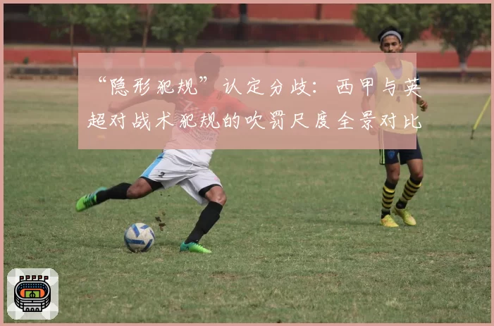 “隐形犯规”认定分歧：西甲与英超对战术犯规的吹罚尺度全景对比