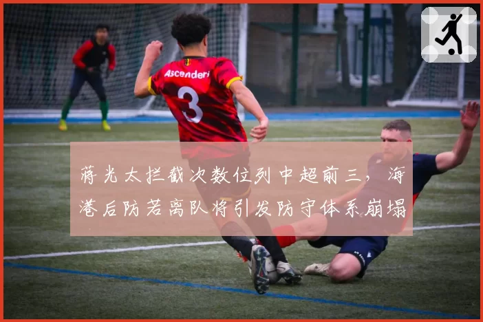 蒋光太拦截次数位列中超前三,海港后防若离队将引发防守体系崩塌?