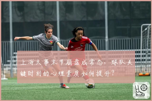 上海久事末节崩盘成常态,球队关键时刻的心理素质如何提升?
