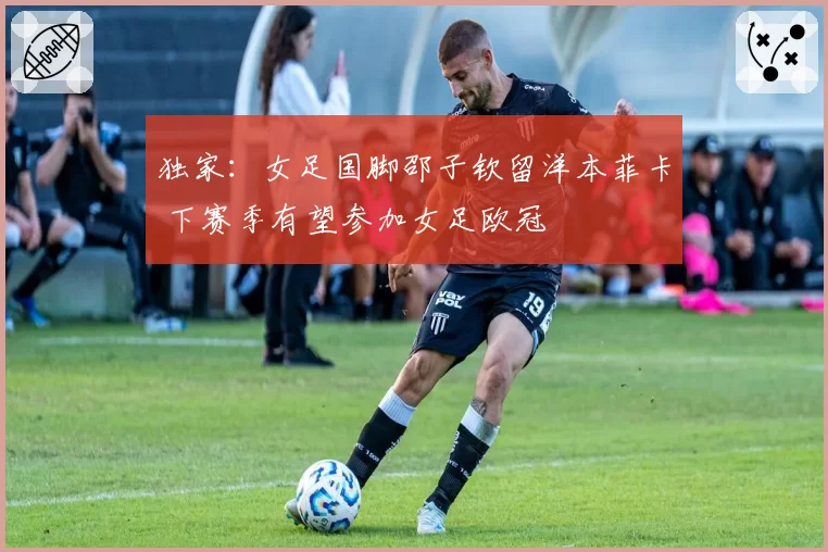 独家：女足国脚邵子钦留洋本菲卡 下赛季有望参加女足欧冠