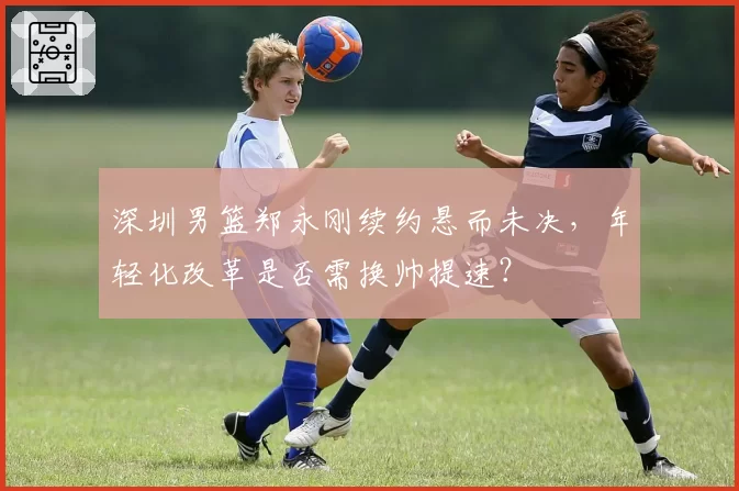 深圳男篮郑永刚续约悬而未决，年轻化改革是否需换帅提速？