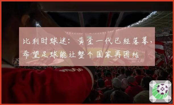 比利时球迷:黄金一代已经落幕,希望足球能让整个国家再团结