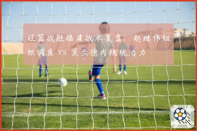 辽篮战胜福建战术复盘:赵继伟组织调度 vs 莫兰德内线统治力