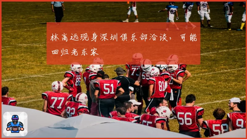 林高远现身深圳俱乐部洽谈，可能回归老东家