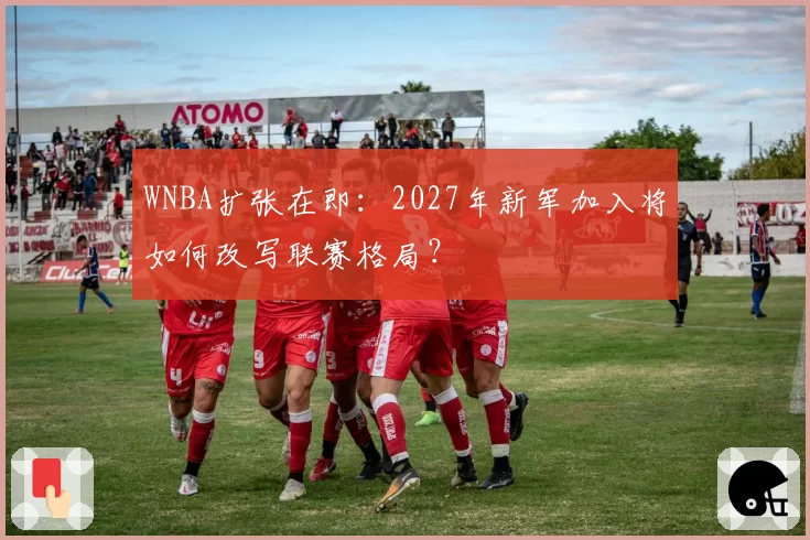 WNBA扩张在即：2027年新军加入将如何改写联赛格局？