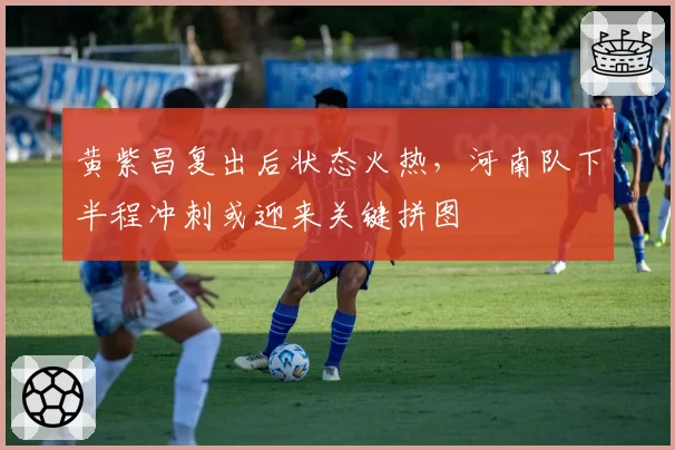 黄紫昌复出后状态火热，河南队下半程冲刺或迎来关键拼图