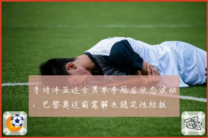 李诗沣亚运会男单夺冠后状态波动,巴黎奥运前需解决稳定性短板