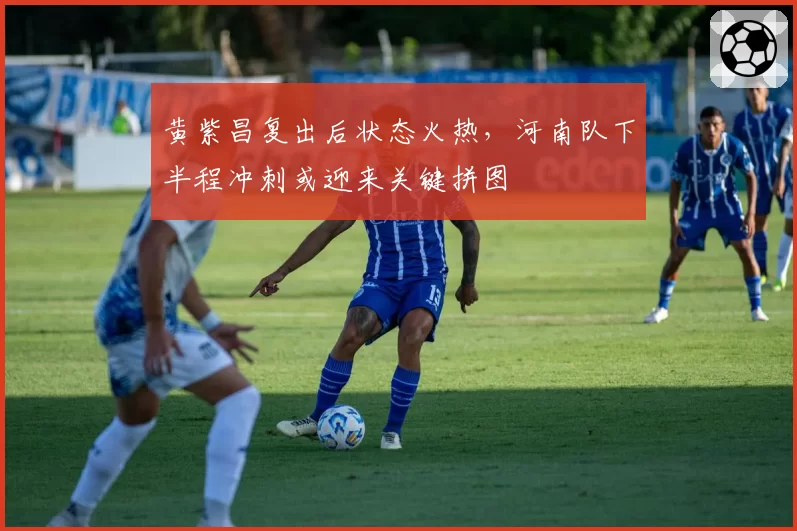 黄紫昌复出后状态火热，河南队下半程冲刺或迎来关键拼图