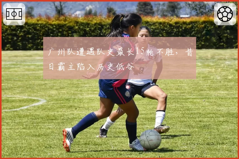 广州队遭遇队史最长15轮不胜,昔日霸主陷入历史低谷