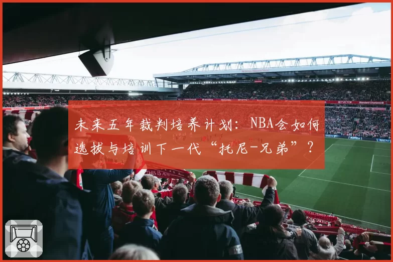 未来五年裁判培养计划：NBA会如何选拔与培训下一代“托尼-兄弟”？