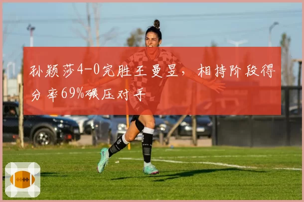 孙颖莎4-0完胜王曼昱,相持阶段得分率69%碾压对手