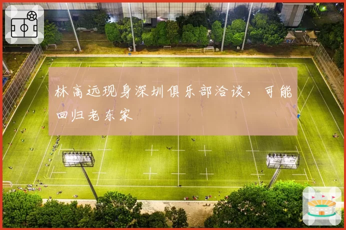 林高远现身深圳俱乐部洽谈，可能回归老东家