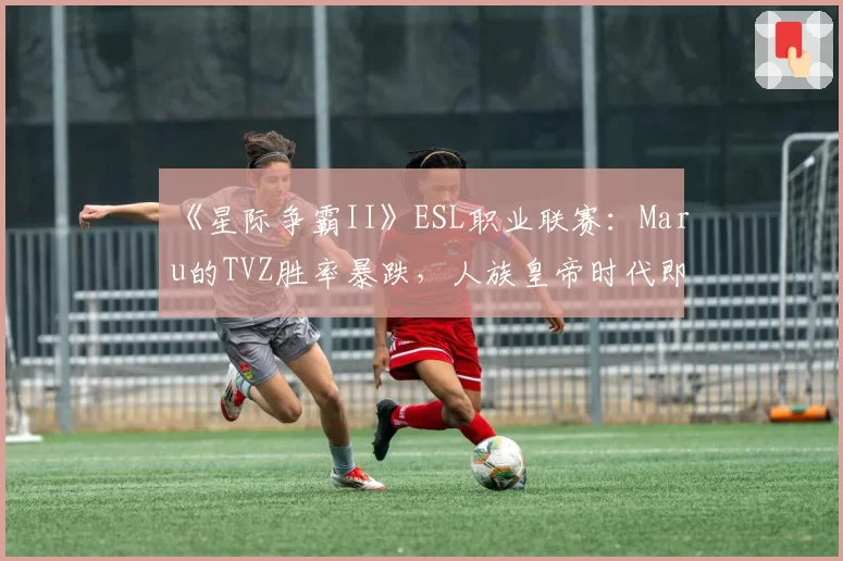 《星际争霸II》ESL职业联赛：Maru的TVZ胜率暴跌，人族皇帝时代即将终结？