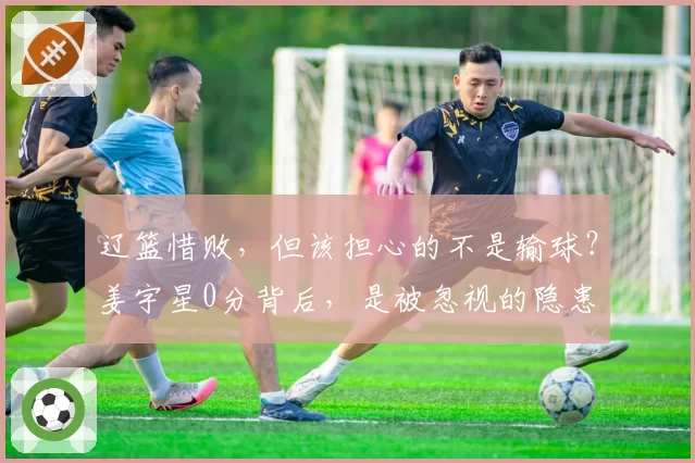 辽篮惜败，但该担心的不是输球？姜宇星0分背后，是被忽视的隐患