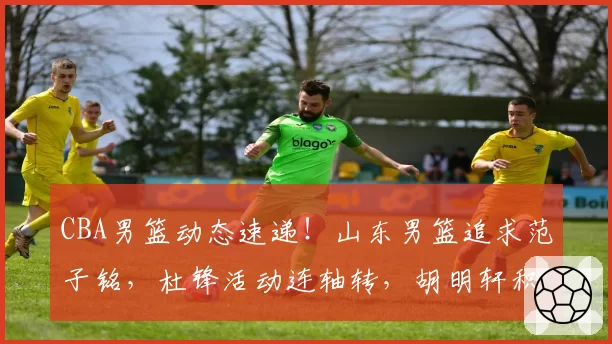 CBA男篮动态速递!山东男篮追求范子铭,杜锋活动连轴转,胡明轩积极康复,杜锋儿子入选NBA训练营