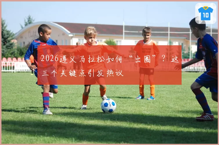 2026遵义马拉松如何“出圈”?这三个关键点引发热议