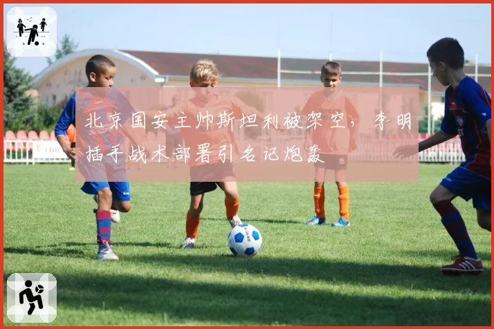 北京国安主帅斯坦利被架空,李明插手战术部署引名记炮轰