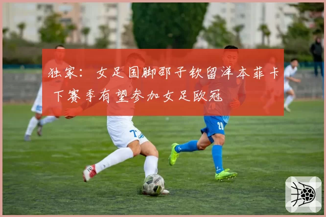独家：女足国脚邵子钦留洋本菲卡 下赛季有望参加女足欧冠