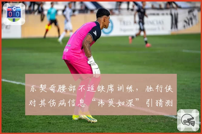 东契奇腰部不适缺席训练，独行侠对其伤病信息“讳莫如深”引猜测