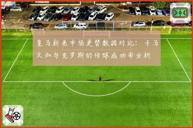 皇马新老中场更替数据对比:卡马文加与克罗斯的传球成功率分析