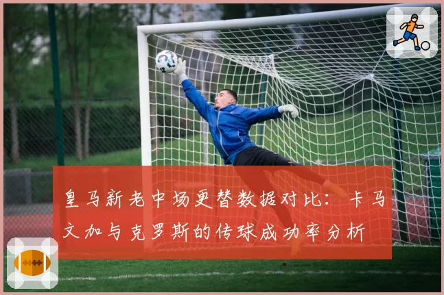 皇马新老中场更替数据对比：卡马文加与克罗斯的传球成功率分析