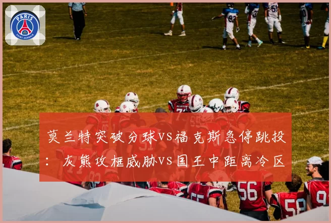莫兰特突破分球vs福克斯急停跳投:灰熊攻框威胁vs国王中距离冷区博弈