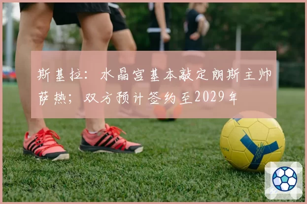 斯基拉：水晶宫基本敲定朗斯主帅萨热；双方预计签约至2029年