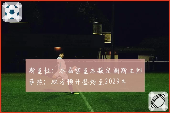 斯基拉：水晶宫基本敲定朗斯主帅萨热；双方预计签约至2029年