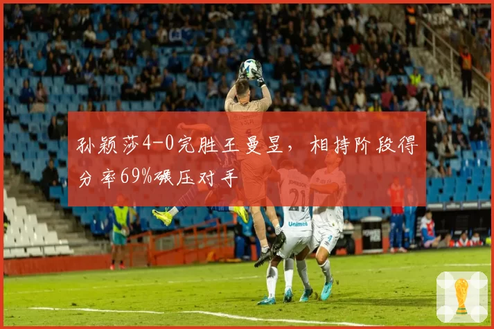 孙颖莎4-0完胜王曼昱,相持阶段得分率69%碾压对手