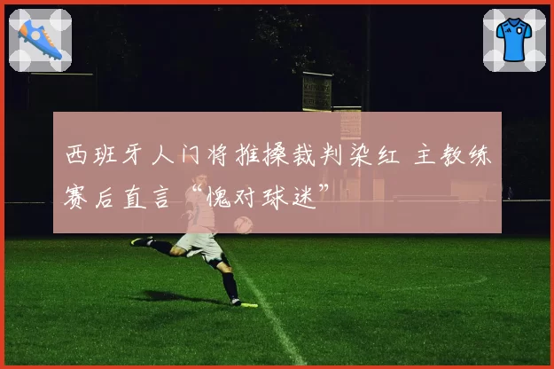 西班牙人门将推搡裁判染红 主教练赛后直言“愧对球迷”