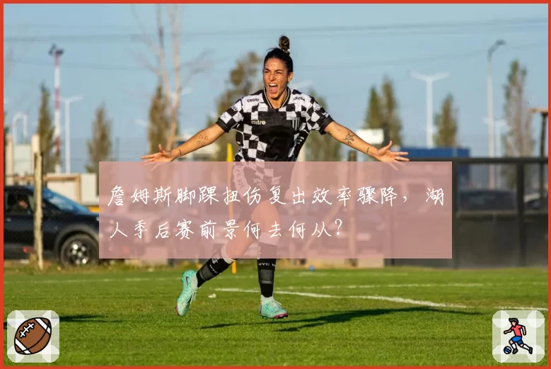 詹姆斯脚踝扭伤复出效率骤降,湖人季后赛前景何去何从?