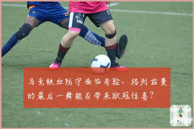 马竞铁血防守面临考验，格列兹曼的最后一舞能否带来欧冠惊喜？