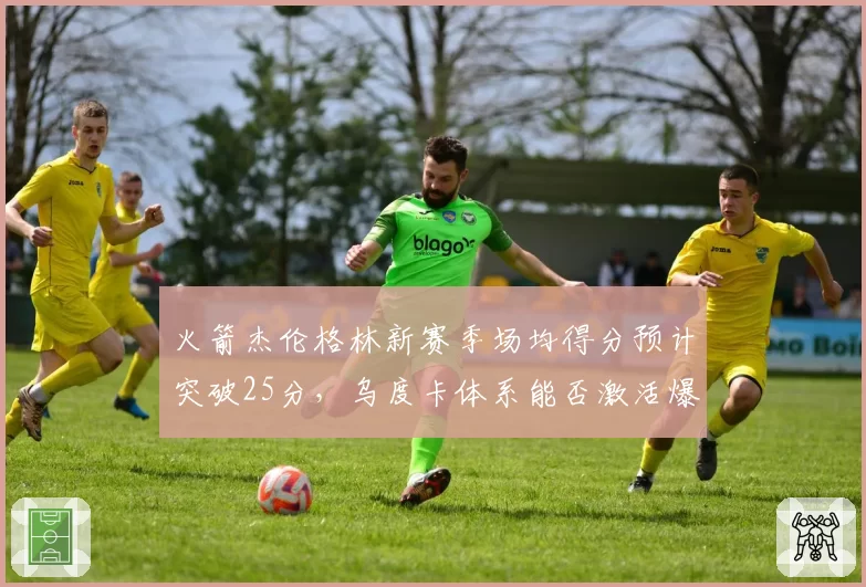 火箭杰伦格林新赛季场均得分预计突破25分，乌度卡体系能否激活爆发？