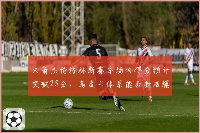 火箭杰伦格林新赛季场均得分预计突破25分，乌度卡体系能否激活爆发？