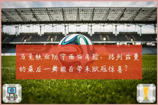 马竞铁血防守面临考验，格列兹曼的最后一舞能否带来欧冠惊喜？