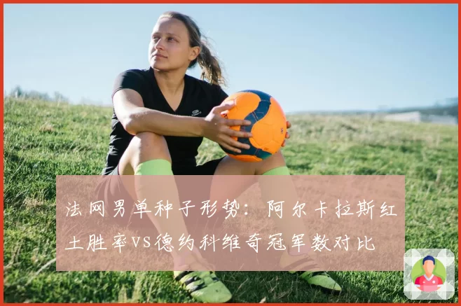 法网男单种子形势：阿尔卡拉斯红土胜率vs德约科维奇冠军数对比