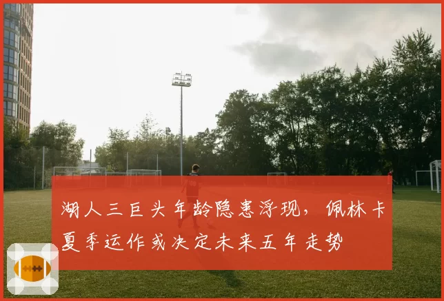 湖人三巨头年龄隐患浮现，佩林卡夏季运作或决定未来五年走势