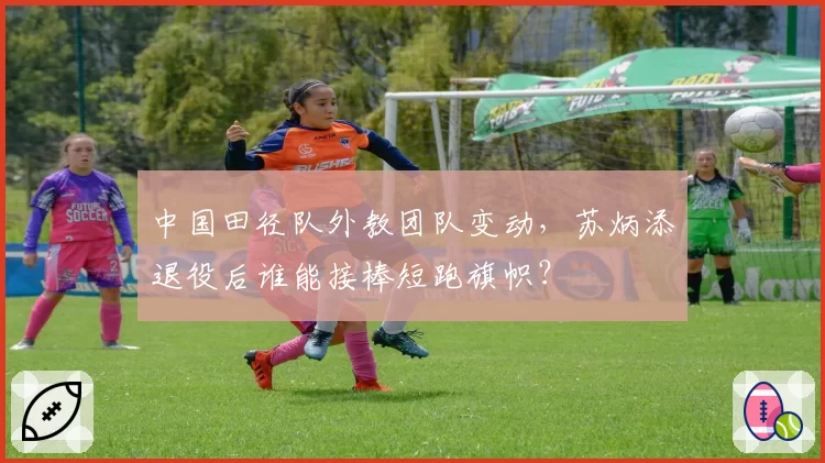 中国田径队外教团队变动，苏炳添退役后谁能接棒短跑旗帜？