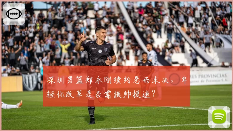 深圳男篮郑永刚续约悬而未决，年轻化改革是否需换帅提速？