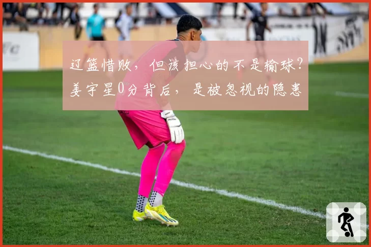 辽篮惜败，但该担心的不是输球？姜宇星0分背后，是被忽视的隐患