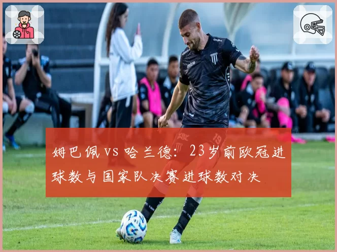 姆巴佩 vs 哈兰德：23岁前欧冠进球数与国家队决赛进球数对决