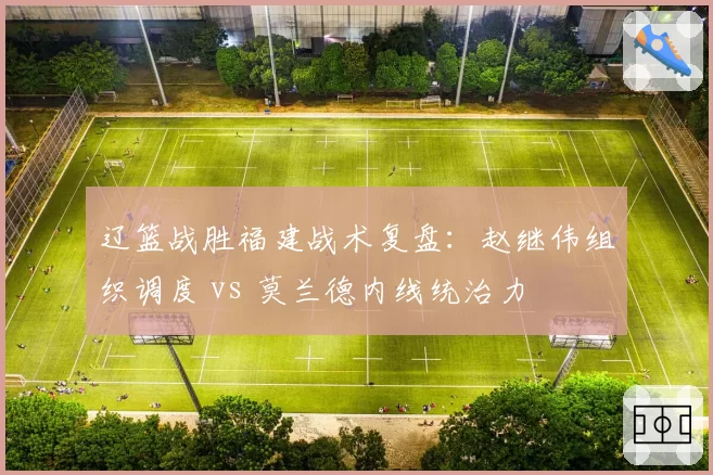 辽篮战胜福建战术复盘:赵继伟组织调度 vs 莫兰德内线统治力