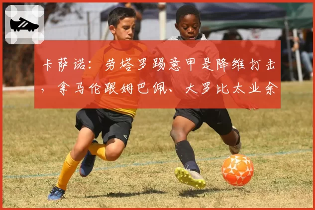 卡萨诺：劳塔罗踢意甲是降维打击，拿马伦跟姆巴佩、大罗比太业余