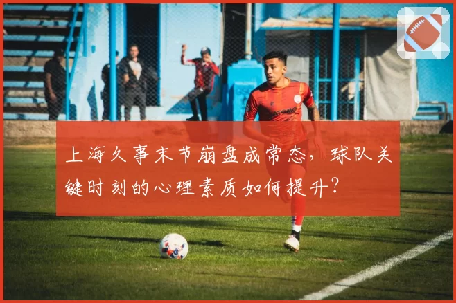 上海久事末节崩盘成常态，球队关键时刻的心理素质如何提升？