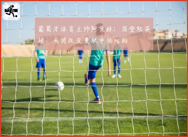 葡萄牙体育主帅阿莫林：若登陆英超，或将改变曼联中场结构